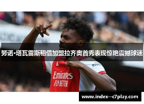 努诺·塔瓦雷斯租借加盟拉齐奥首秀表现惊艳震撼球迷