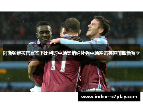 阿斯顿维拉官宣签下比利时中场奥纳纳补强中场冲击英超前四新赛季 阿斯顿维拉官宣签下比利时中场奥纳纳补强中场冲击英超前四新赛季