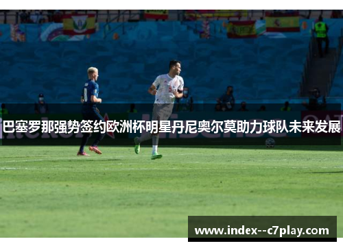 巴塞罗那强势签约欧洲杯明星丹尼奥尔莫助力球队未来发展