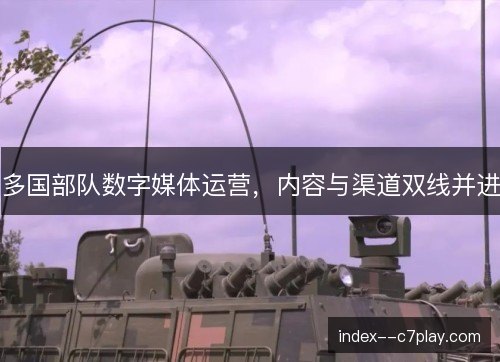 多国部队数字媒体运营,内容与渠道双线并进 多国部队数字媒体运营,内容与渠道双线并进